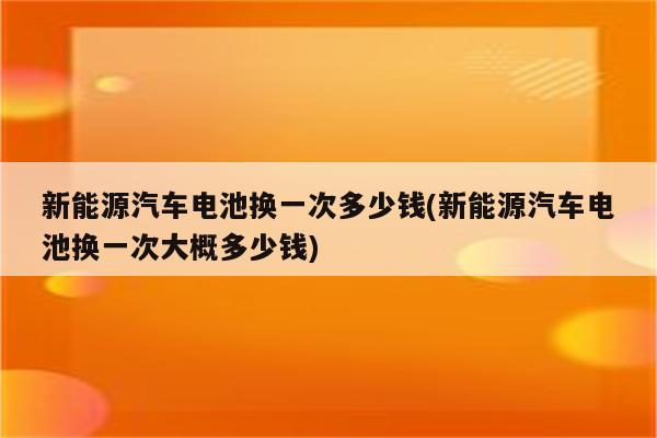 新能源汽车电池换一次多少钱(新能源汽车电池换一次大概多少钱)