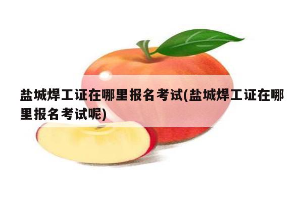 盐城焊工证在哪里报名考试(盐城焊工证在哪里报名考试呢)