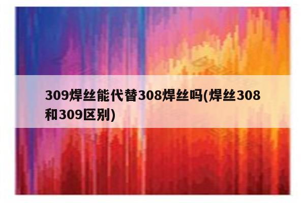 309焊丝能代替308焊丝吗(焊丝308和309区别)