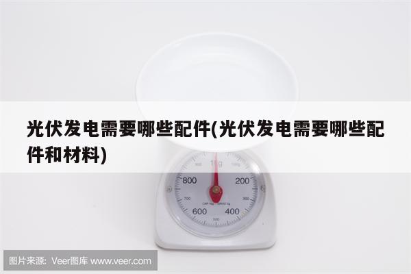 光伏发电需要哪些配件(光伏发电需要哪些配件和材料)