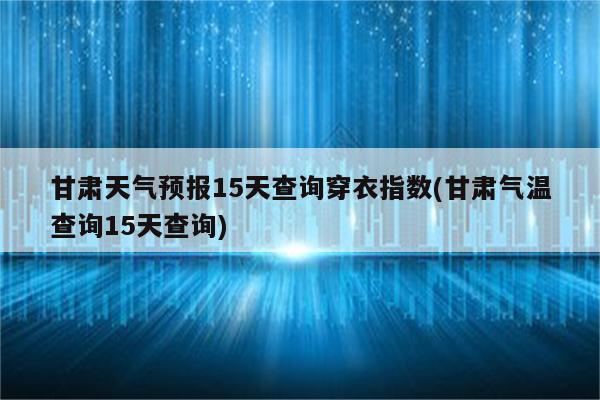 甘肃天气预报15天查询穿衣指数(甘肃气温查询15天查询)