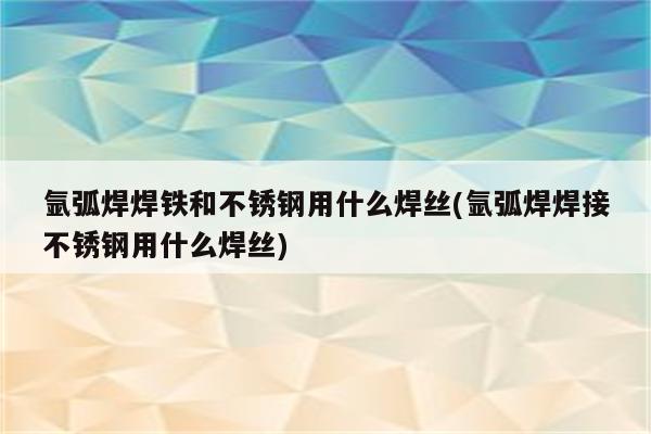 氩弧焊焊铁和不锈钢用什么焊丝(氩弧焊焊接不锈钢用什么焊丝)