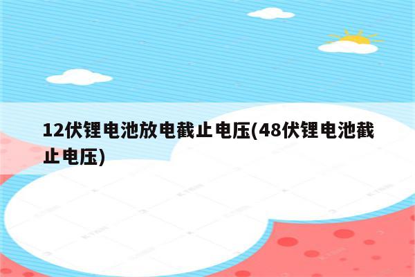 12伏锂电池放电截止电压(48伏锂电池截止电压)