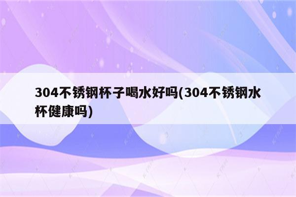 304不锈钢杯子喝水好吗(304不锈钢水杯健康吗)