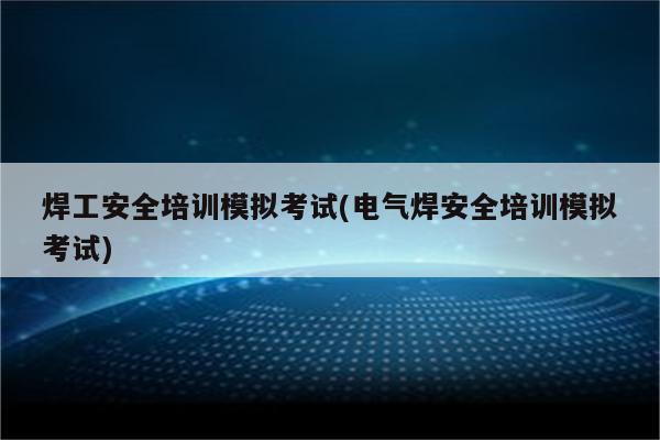 焊工安全培训模拟考试(电气焊安全培训模拟考试)