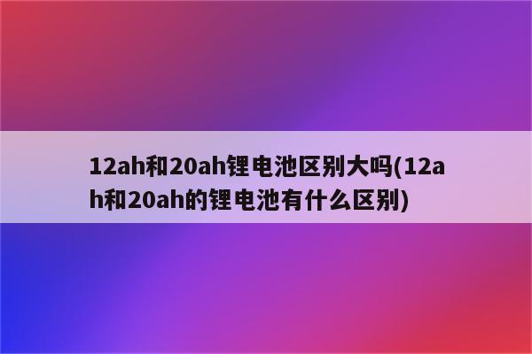 12ah和20ah锂电池区别大吗(12ah和20ah的锂电池有什么区别)