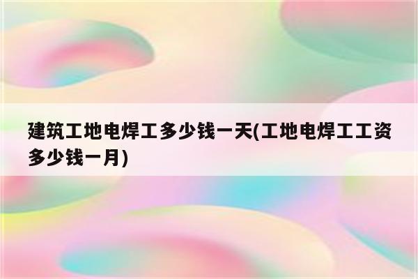 建筑工地电焊工多少钱一天(工地电焊工工资多少钱一月)