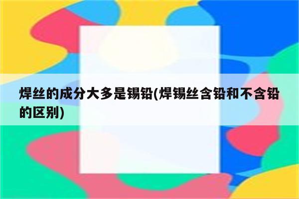 焊丝的成分大多是锡铅(焊锡丝含铅和不含铅的区别)