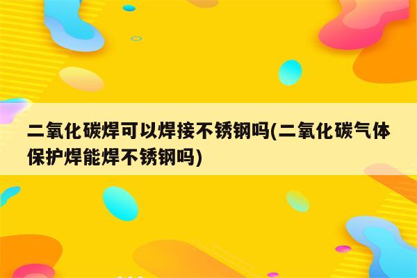 二氧化碳焊可以焊接不锈钢吗(二氧化碳气体保护焊能焊不锈钢吗)