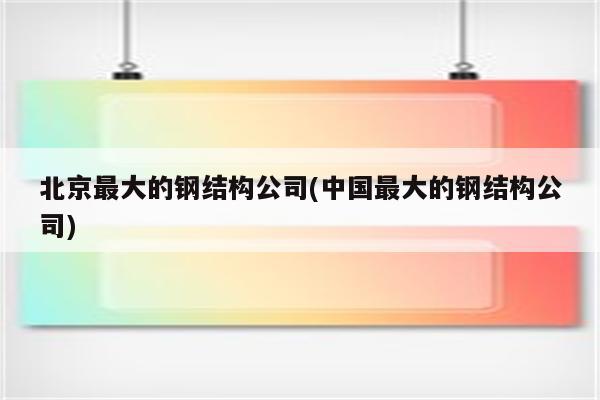 北京最大的钢结构公司(中国最大的钢结构公司)