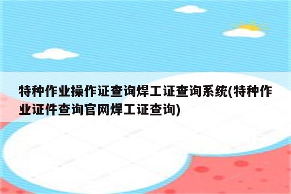 特种作业操作证查询焊工证查询系统(特种作业证件查询官网焊工证查询)