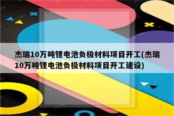 杰瑞10万吨锂电池负极材料项目开工(杰瑞10万吨锂电池负极材料项目开工建设)