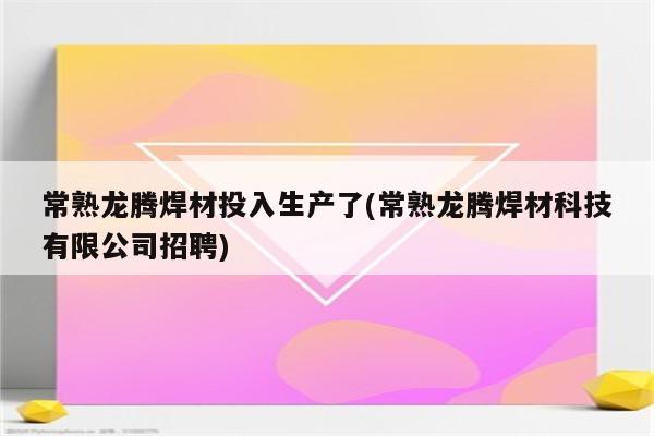 常熟龙腾焊材投入生产了(常熟龙腾焊材科技有限公司招聘)