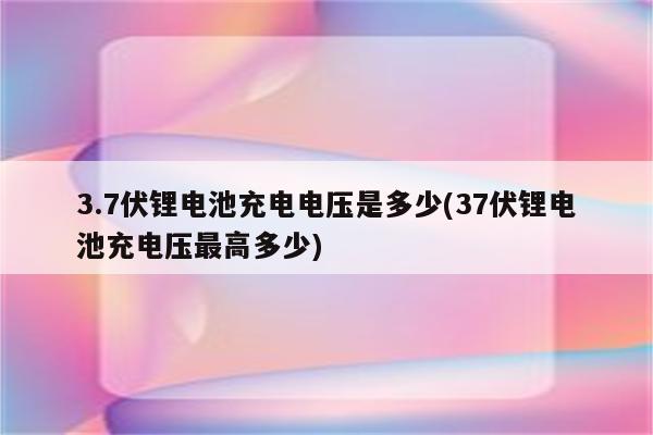 3.7伏锂电池充电电压是多少(37伏锂电池充电压最高多少)