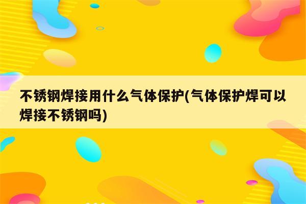 不锈钢焊接用什么气体保护(气体保护焊可以焊接不锈钢吗)