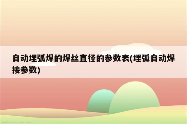 自动埋弧焊的焊丝直径的参数表(埋弧自动焊接参数)