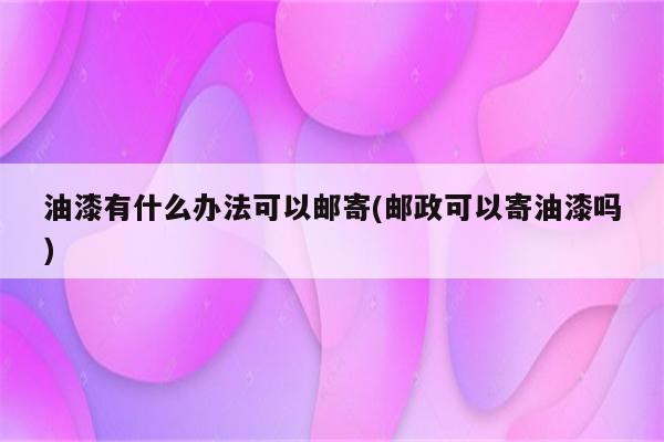 油漆有什么办法可以邮寄(邮政可以寄油漆吗)