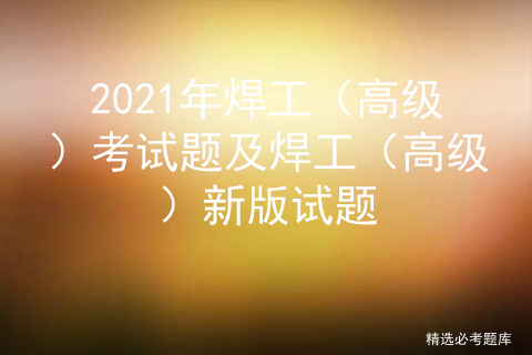 2021年焊工（高级）考试题及焊工（高级）新版试题