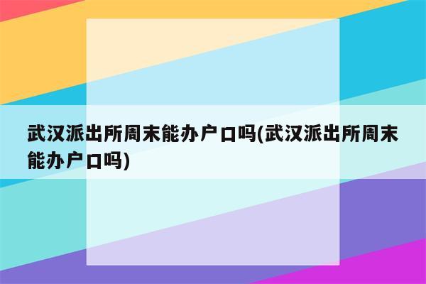 武汉派出所周末能办户口吗(武汉派出所周末能办户口吗)