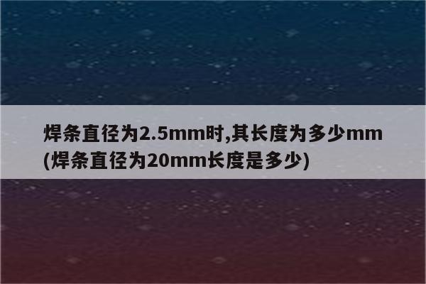 焊条直径为2.5mm时,其长度为多少mm(焊条直径为20mm长度是多少)