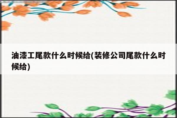 油漆工尾款什么时候给(装修公司尾款什么时候给)