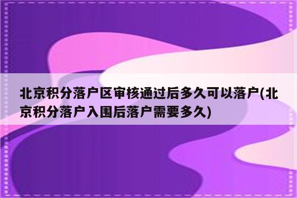 北京积分落户区审核通过后多久可以落户(北京积分落户入围后落户需要多久)