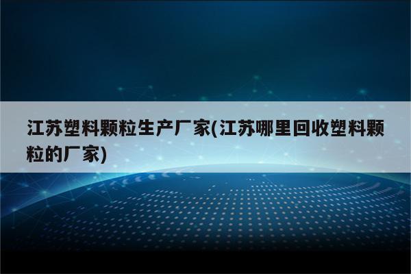 江苏塑料颗粒生产厂家(江苏哪里回收塑料颗粒的厂家)