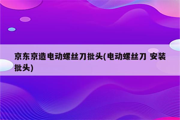 京东京造电动螺丝刀批头(电动螺丝刀 安装批头)