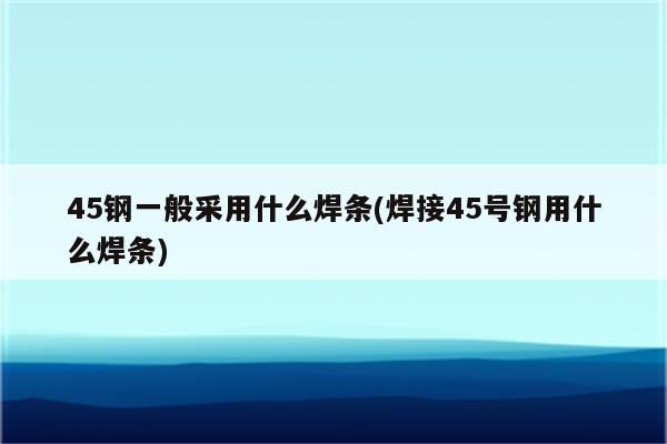 45钢一般采用什么焊条(焊接45号钢用什么焊条)