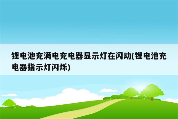 锂电池充满电充电器显示灯在闪动(锂电池充电器指示灯闪烁)