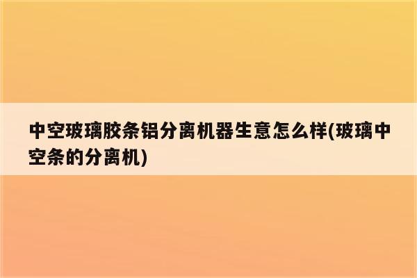 中空玻璃胶条铝分离机器生意怎么样(玻璃中空条的分离机)