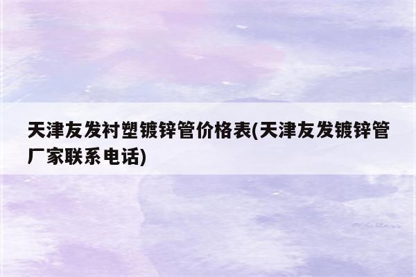 天津友发衬塑镀锌管价格表(天津友发镀锌管厂家联系电话)