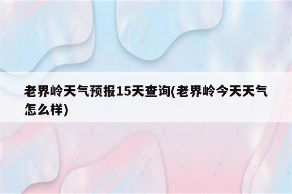 老界岭天气预报15天查询(老界岭今天天气怎么样)