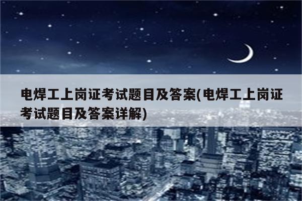 电焊工上岗证考试题目及答案(电焊工上岗证考试题目及答案详解)