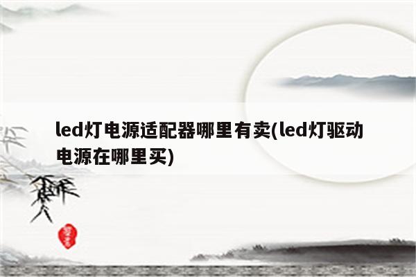 led灯电源适配器哪里有卖(led灯驱动电源在哪里买)