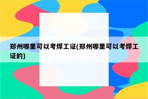 郑州哪里可以考焊工证(郑州哪里可以考焊工证的)