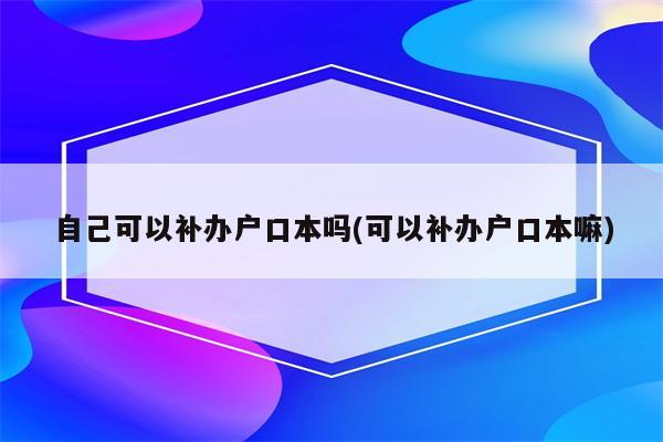 自己可以补办户口本吗(可以补办户口本嘛)