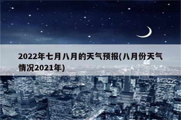 2022年七月八月的天气预报(八月份天气情况2021年)