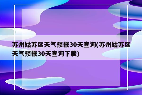 苏州姑苏区天气预报30天查询(苏州姑苏区天气预报30天查询下载)