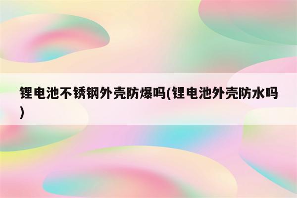 锂电池不锈钢外壳防爆吗(锂电池外壳防水吗)