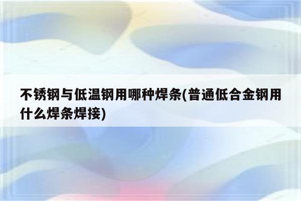 不锈钢与低温钢用哪种焊条(普通低合金钢用什么焊条焊接)