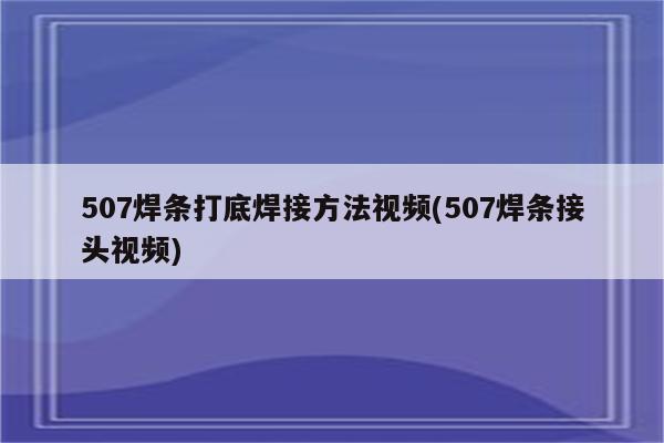 507焊条打底焊接方法视频(507焊条接头视频)