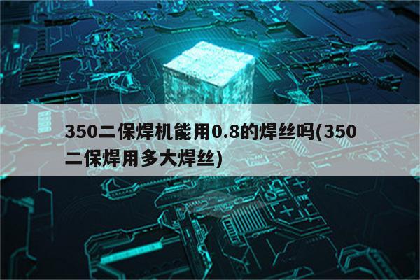 350二保焊机能用0.8的焊丝吗(350二保焊用多大焊丝)