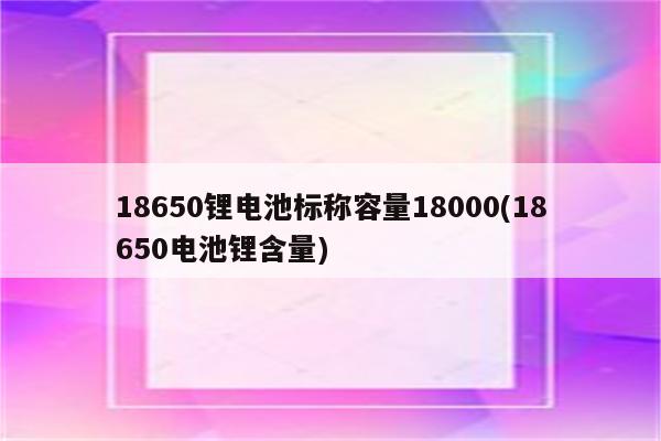 18650锂电池标称容量18000(18650电池锂含量)