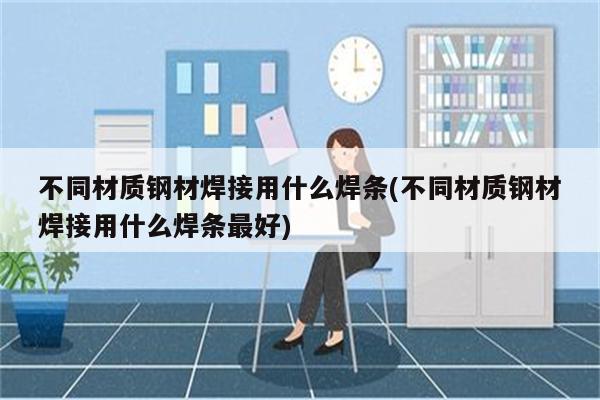 不同材质钢材焊接用什么焊条(不同材质钢材焊接用什么焊条最好)