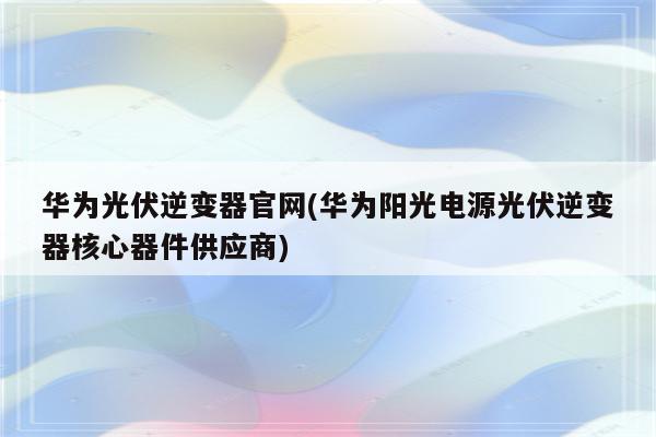 华为光伏逆变器官网(华为阳光电源光伏逆变器核心器件供应商)