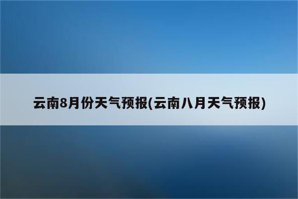 云南8月份天气预报(云南八月天气预报)