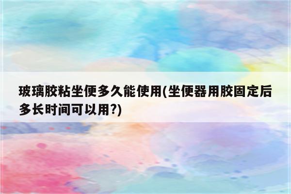 玻璃胶粘坐便多久能使用(坐便器用胶固定后多长时间可以用?)