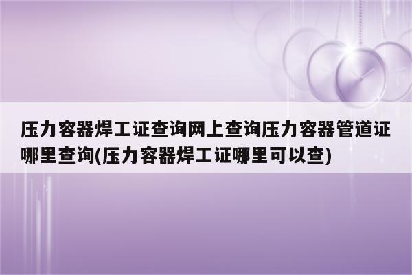 压力容器焊工证查询网上查询压力容器管道证哪里查询(压力容器焊工证哪里可以查)