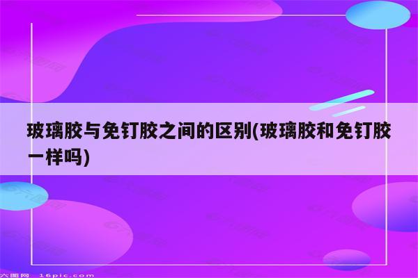 玻璃胶与免钉胶之间的区别(玻璃胶和免钉胶一样吗)